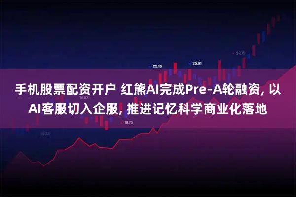 手机股票配资开户 红熊AI完成Pre-A轮融资, 以AI客服切入企服, 推进记忆科学商业化落地