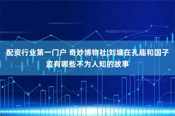 配资行业第一门户 奇妙博物社|刘墉在孔庙和国子监有哪些不为人知的故事