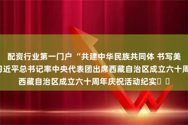 配资行业第一门户 “共建中华民族共同体 书写美丽西藏新篇章”——习近平总书记率中央代表团出席西藏自治区成立六十周年庆祝活动纪实‍‍