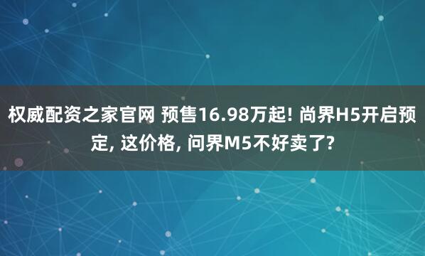权威配资之家官网 预售16.98万起! 尚界H5开启预定, 这价格, 问界M5不好卖了?