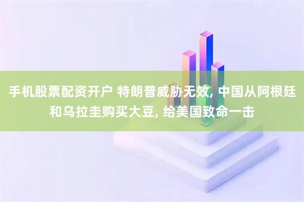 手机股票配资开户 特朗普威胁无效, 中国从阿根廷和乌拉圭购买大豆, 给美国致命一击