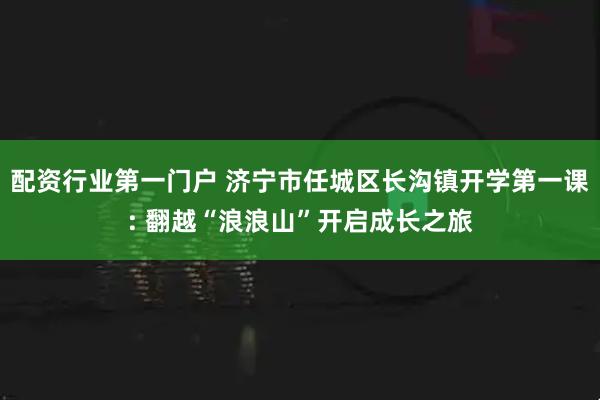 配资行业第一门户 济宁市任城区长沟镇开学第一课: 翻越“浪浪山”开启成长之旅