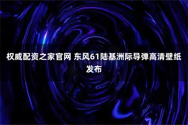 权威配资之家官网 东风61陆基洲际导弹高清壁纸发布