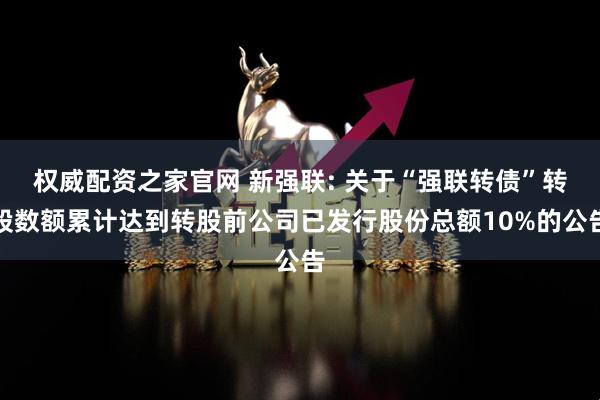 权威配资之家官网 新强联: 关于“强联转债”转股数额累计达到转股前公司已发行股份总额10%的公告