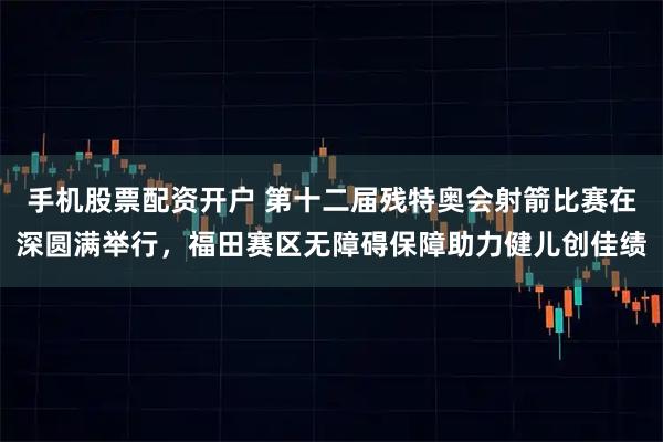 手机股票配资开户 第十二届残特奥会射箭比赛在深圆满举行，福田赛区无障碍保障助力健儿创佳绩