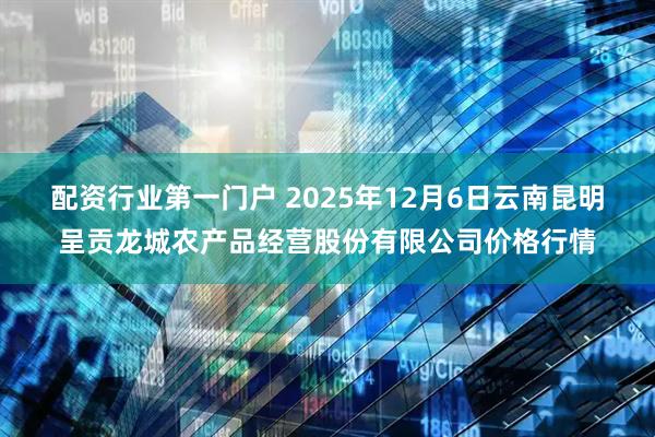 配资行业第一门户 2025年12月6日云南昆明呈贡龙城农产品经营股份有限公司价格行情