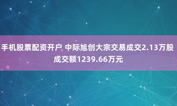 手机股票配资开户 中际旭创大宗交易成交2.13万股 成交额1239.66万元