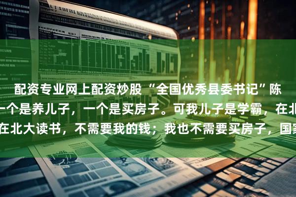 配资专业网上配资炒股 “全国优秀县委书记”陈行甲：“贪官贪的钱，一个是养儿子，一个是买房子。可我儿子是学霸，在北大读书，不需要我的钱；我也不需要买房子，国家为我提供了人才房。”