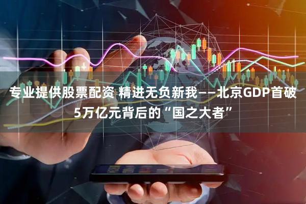 专业提供股票配资 精进无负新我——北京GDP首破5万亿元背后的“国之大者”