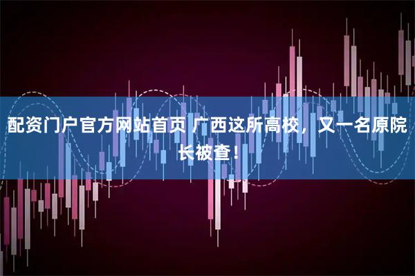 配资门户官方网站首页 广西这所高校，又一名原院长被查！