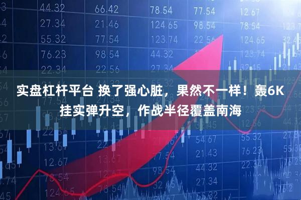 实盘杠杆平台 换了强心脏，果然不一样！轰6K挂实弹升空，作战半径覆盖南海