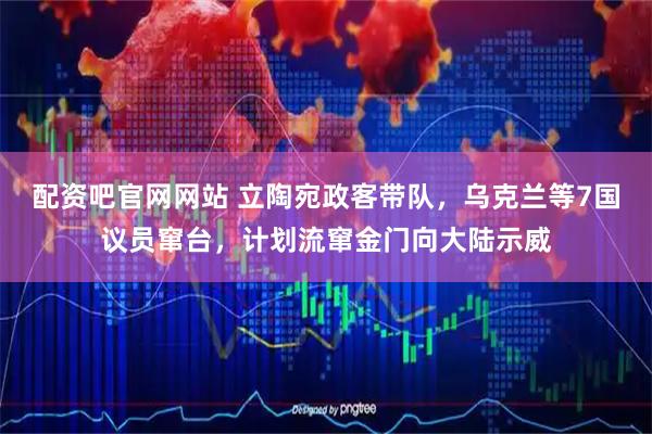 配资吧官网网站 立陶宛政客带队，乌克兰等7国议员窜台，计划流窜金门向大陆示威