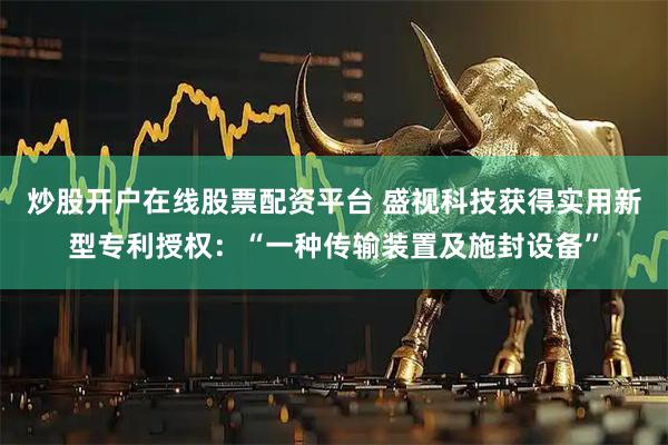 炒股开户在线股票配资平台 盛视科技获得实用新型专利授权：“一种传输装置及施封设备”