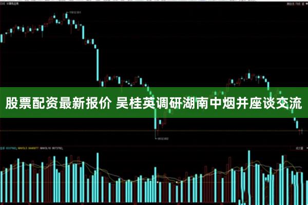股票配资最新报价 吴桂英调研湖南中烟并座谈交流