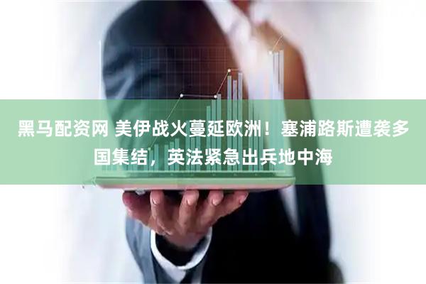 黑马配资网 美伊战火蔓延欧洲！塞浦路斯遭袭多国集结，英法紧急出兵地中海