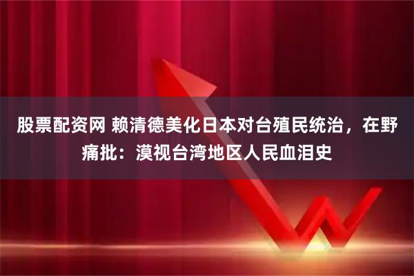 股票配资网 赖清德美化日本对台殖民统治，在野痛批：漠视台湾地区人民血泪史