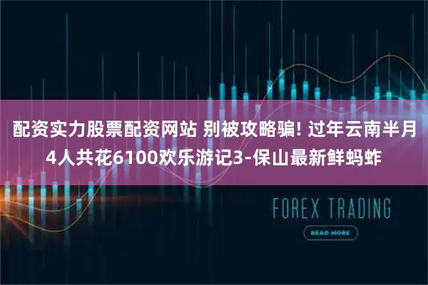 配资实力股票配资网站 别被攻略骗! 过年云南半月4人共花6100欢乐游记3-保山最新鲜蚂蚱