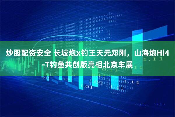 炒股配资安全 长城炮x钓王天元邓刚，山海炮Hi4-T钓鱼共创版亮相北京车展