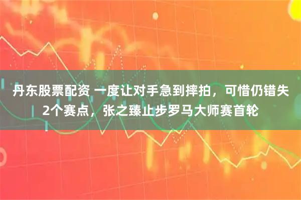丹东股票配资 一度让对手急到摔拍，可惜仍错失2个赛点，张之臻止步罗马大师赛首轮