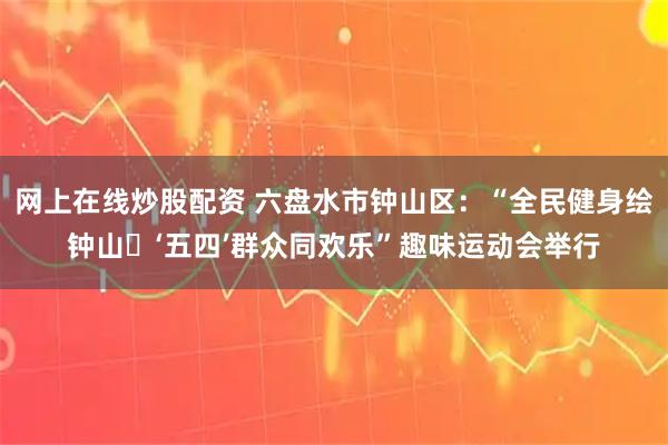 网上在线炒股配资 六盘水市钟山区：“全民健身绘钟山・‘五四’群众同欢乐”趣味运动会举行