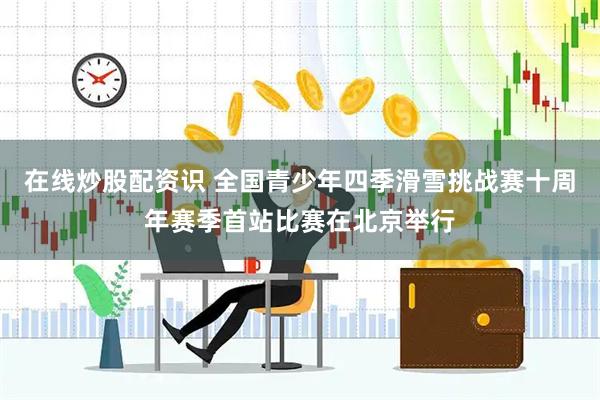 在线炒股配资识 全国青少年四季滑雪挑战赛十周年赛季首站比赛在北京举行