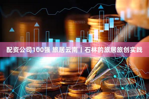 配资公司100强 旅居云南丨石林的旅居旅创实践