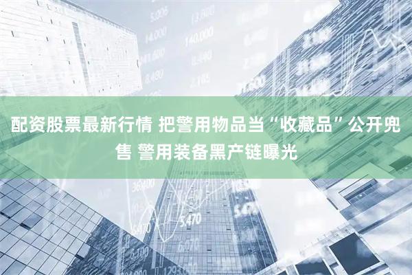 配资股票最新行情 把警用物品当“收藏品”公开兜售 警用装备黑产链曝光