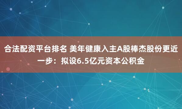 合法配资平台排名 美年健康入主A股棒杰股份更近一步：拟设6.5亿元资本公积金