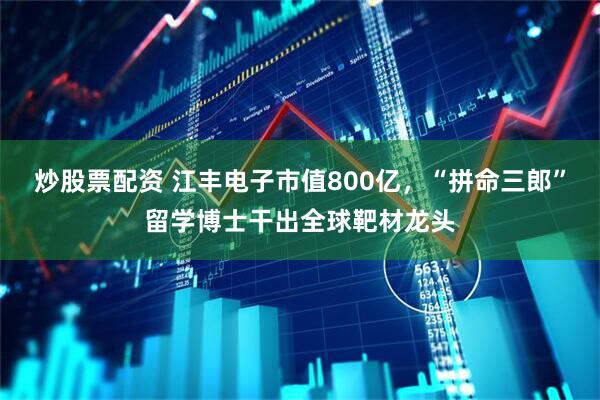 炒股票配资 江丰电子市值800亿，“拼命三郎”留学博士干出全球靶材龙头