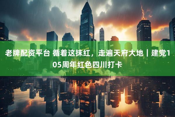 老牌配资平台 循着这抹红，走遍天府大地｜建党105周年红色四川打卡