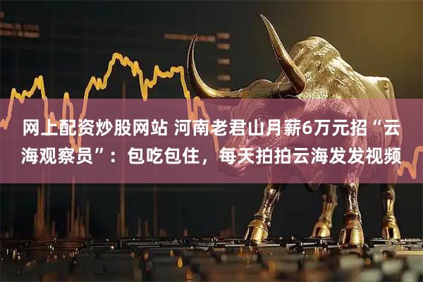 网上配资炒股网站 河南老君山月薪6万元招“云海观察员”：包吃包住，每天拍拍云海发发视频