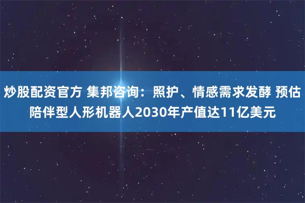 炒股配资官方 集邦咨询：照护、情感需求发酵 预估陪伴型人形机器人2030年产值达11亿美元