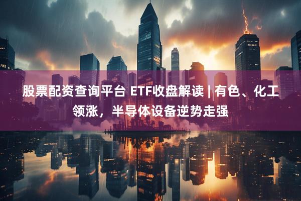 股票配资查询平台 ETF收盘解读 | 有色、化工领涨，半导体设备逆势走强
