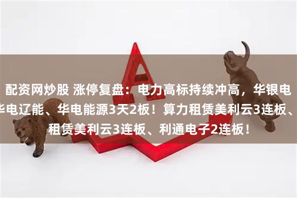 配资网炒股 涨停复盘：电力高标持续冲高，华银电力豪取4连板，华电辽能、华电能源3天2板！算力租赁美利云3连板、利通电子2连板！