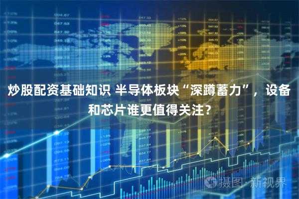 炒股配资基础知识 半导体板块“深蹲蓄力”，设备和芯片谁更值得关注？