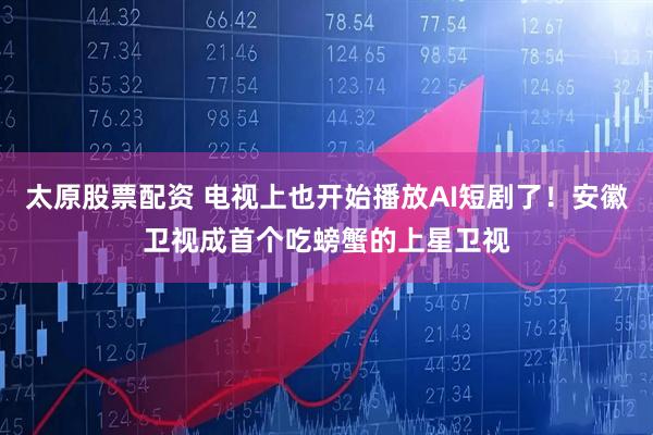太原股票配资 电视上也开始播放AI短剧了！安徽卫视成首个吃螃蟹的上星卫视