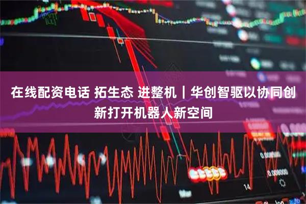 在线配资电话 拓生态 进整机｜华创智驱以协同创新打开机器人新空间
